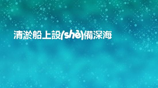 清淤船上設(shè)備深海探秘：水下作業(yè)的奧秘力量！